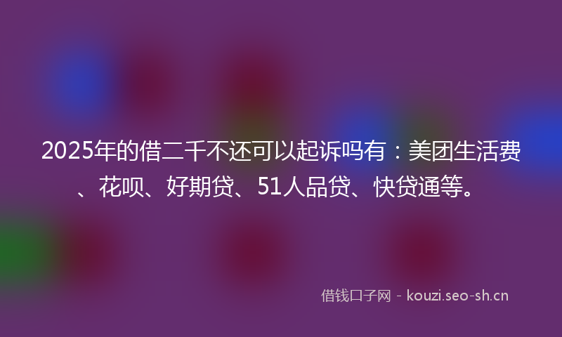 2025年的借二千不还可以起诉吗有:美团生活费、花呗、好期贷、51人品贷、快贷通等。