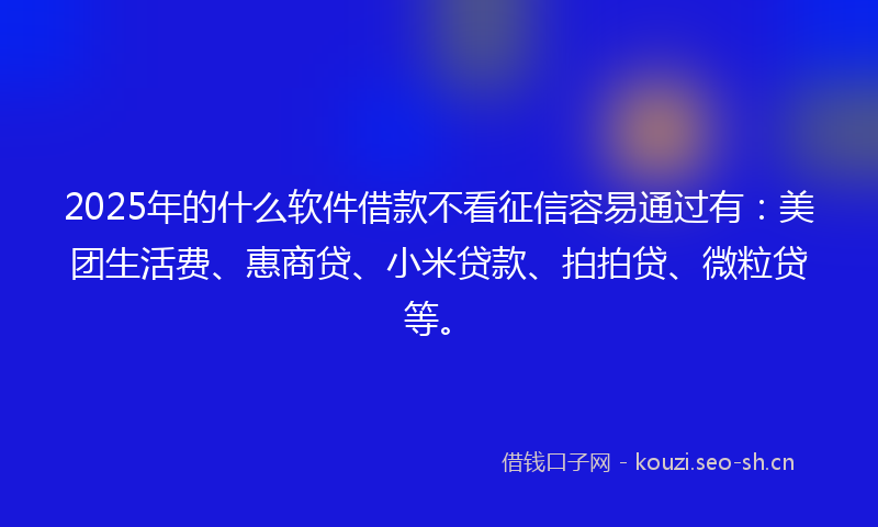 2025年的什么软件借款不看征信容易通过有：美团生活费、惠商贷、小米贷款、拍拍贷、微粒贷等。