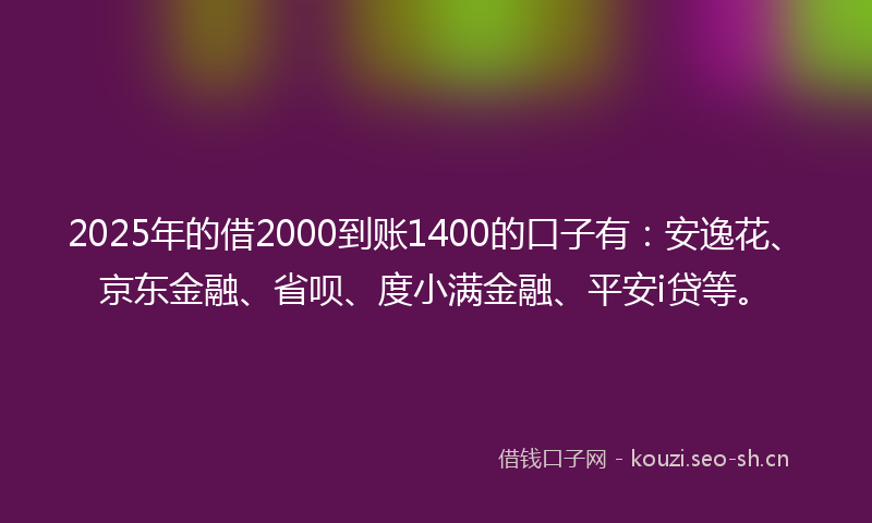 2025年的借2000到账1400的口子有：安逸花、京东金融、省呗、度小满金融、平安i贷等。