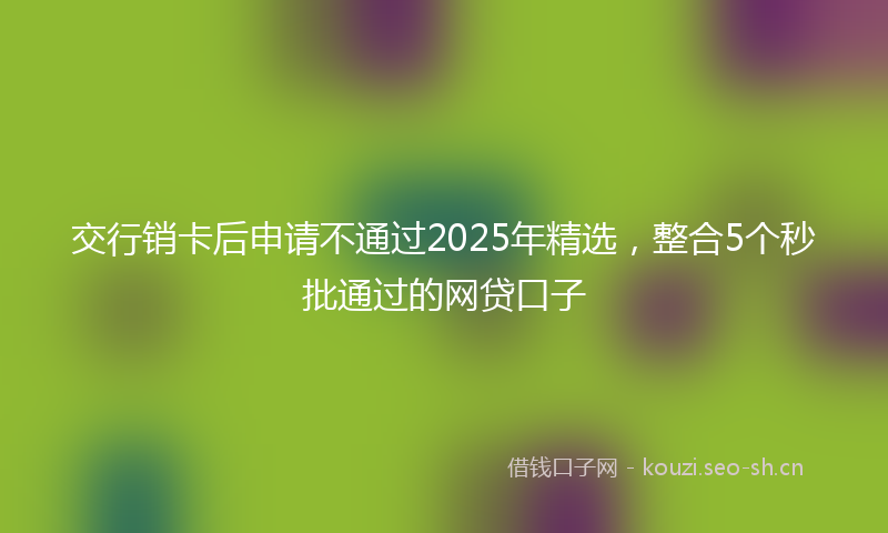 交行销卡后申请不通过2025年精选，整合5个秒批通过的网贷口子