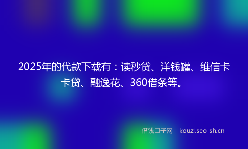 2025年的代款下载有：读秒贷、洋钱罐、维信卡卡贷、融逸花、360借条等。