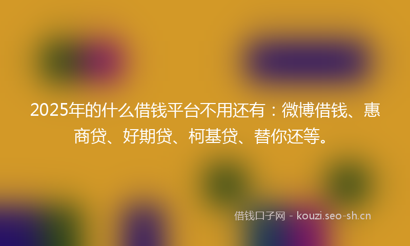 2025年的什么借钱平台不用还有：微博借钱、惠商贷、好期贷、柯基贷、替你还等。