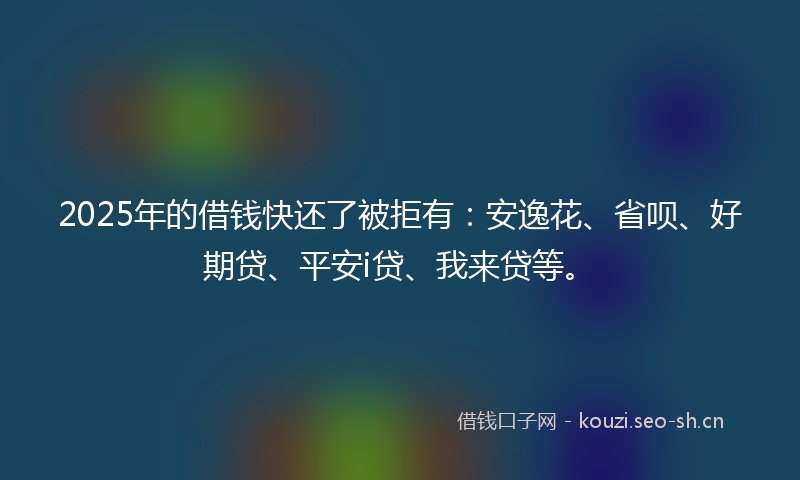 2025年的借钱快还了被拒有：安逸花、省呗、好期贷、平安i贷、我来贷等。