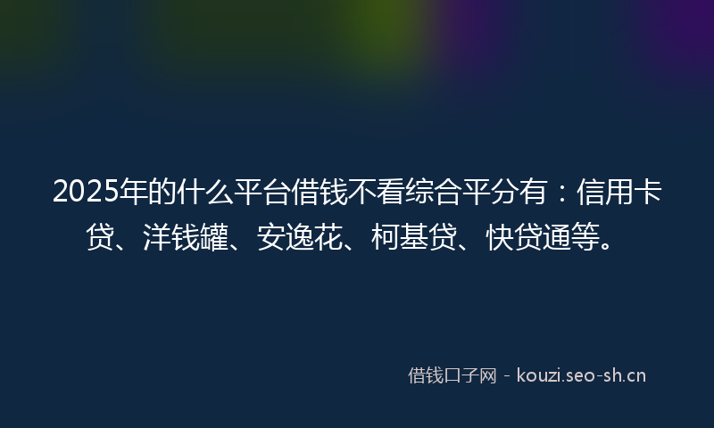 2025年的什么平台借钱不看综合平分有：信用卡贷、洋钱罐、安逸花、柯基贷、快贷通等。