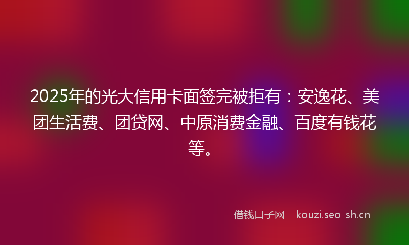 2025年的光大信用卡面签完被拒有：安逸花、美团生活费、团贷网、中原消费金融、百度有钱花等。