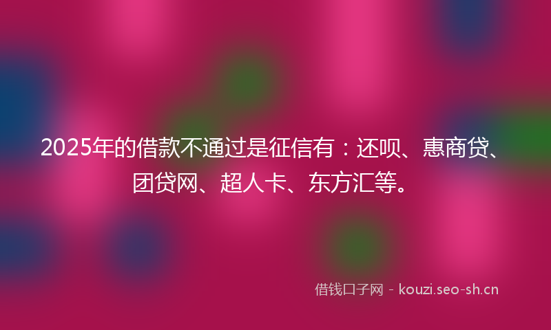 2025年的借款不通过是征信有：还呗、惠商贷、团贷网、超人卡、东方汇等。