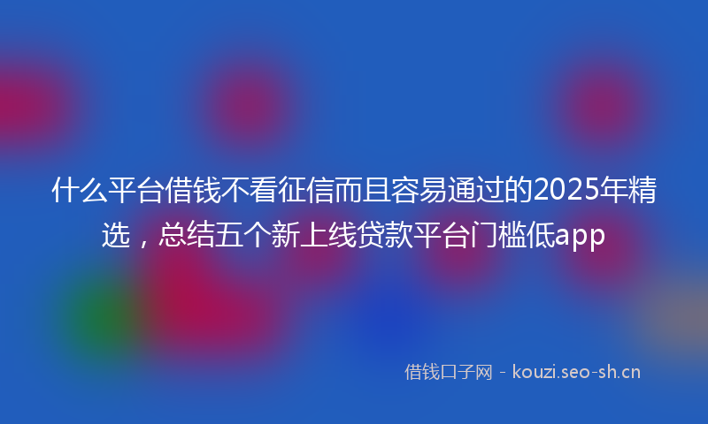 什么平台借钱不看征信而且容易通过的2025年精选，总结五个新上线贷款平台门槛低app