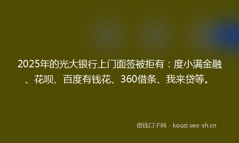 2025年的光大银行上门面签被拒有：度小满金融、花呗、百度有钱花、360借条、我来贷等。