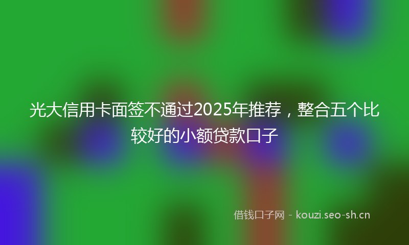 光大信用卡面签不通过2025年推荐，整合五个比较好的小额贷款口子