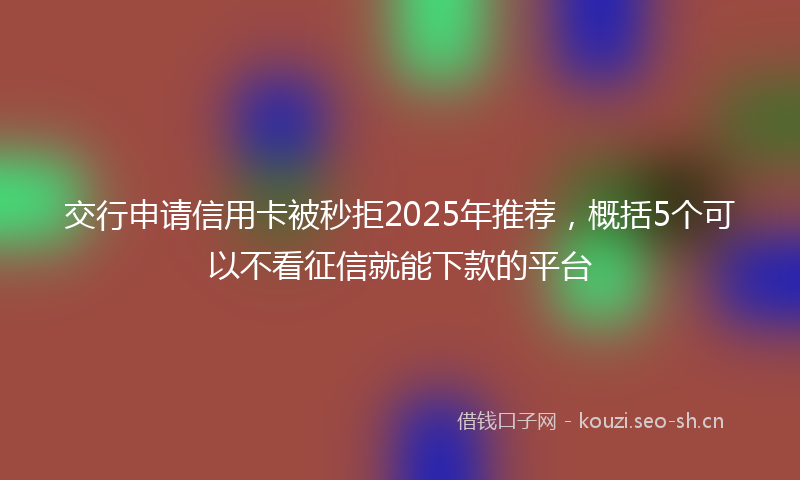 交行申请信用卡被秒拒2025年推荐，概括5个可以不看征信就能下款的平台