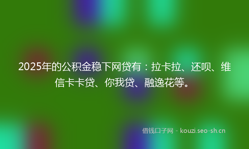 2025年的公积金稳下网贷有：拉卡拉、还呗、维信卡卡贷、你我贷、融逸花等。