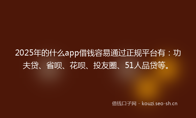 2025年的什么app借钱容易通过正规平台有：功夫贷、省呗、花呗、投友圈、51人品贷等。