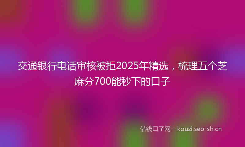 交通银行电话审核被拒2025年精选，梳理五个芝麻分700能秒下的口子