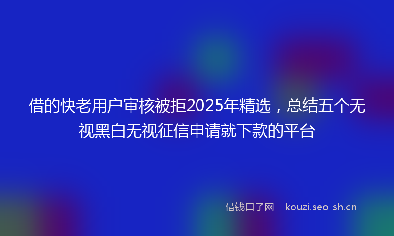 借的快老用户审核被拒2025年精选，总结五个无视黑白无视征信申请就下款的平台