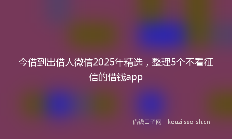 今借到出借人微信2025年精选，整理5个不看征信的借钱app