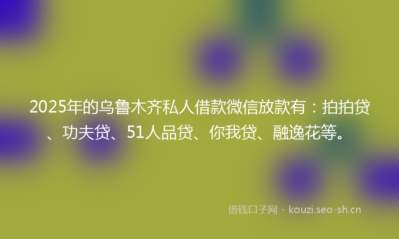 2025年的乌鲁木齐私人借款微信放款有：拍拍贷、功夫贷、51人品贷、你我贷、融逸花等。