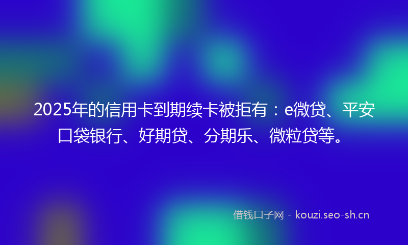 2025年的信用卡到期续卡被拒有：e微贷、平安口袋银行、好期贷、分期乐、微粒贷等。