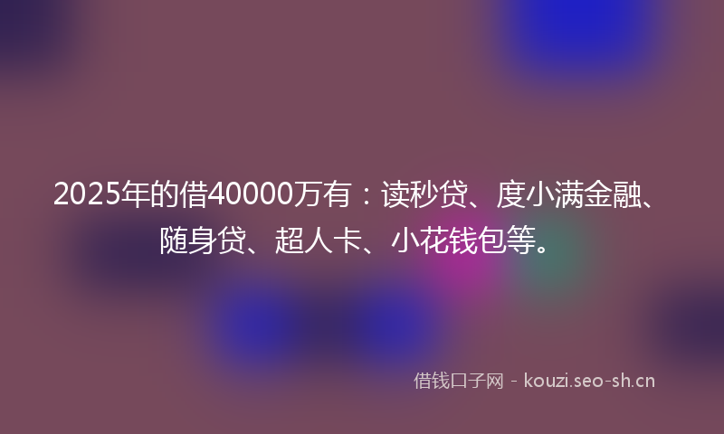 2025年的借40000万有：读秒贷、度小满金融、随身贷、超人卡、小花钱包等。