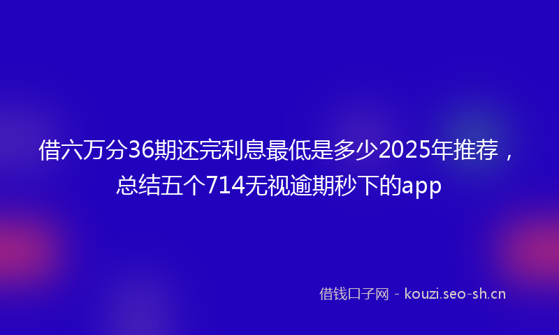 借六万分36期还完利息最低是多少2025年推荐，总结五个714无视逾期秒下的app