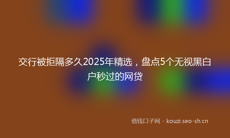 交行被拒隔多久2025年精选，盘点5个无视黑白户秒过的网贷