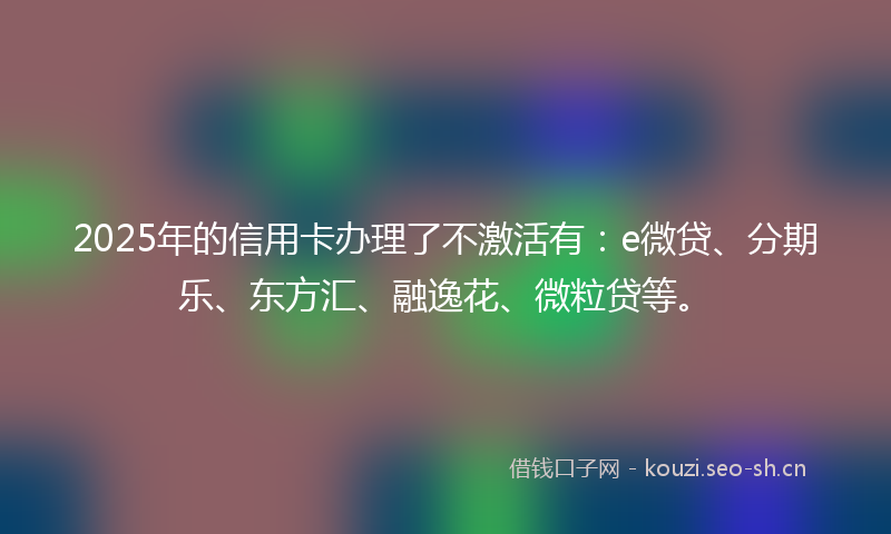 2025年的信用卡办理了不激活有：e微贷、分期乐、东方汇、融逸花、微粒贷等。