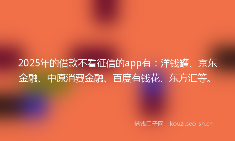 2025年的借款不看征信的app有：洋钱罐、京东金融、中原消费金融、百度有钱花、东方汇等。