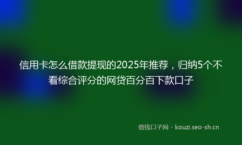 信用卡怎么借款提现的2025年推荐，归纳5个不看综合评分的网贷百分百下款口子