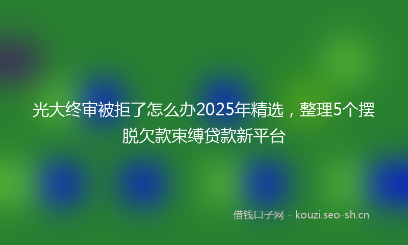 光大终审被拒了怎么办2025年精选，整理5个摆脱欠款束缚贷款新平台
