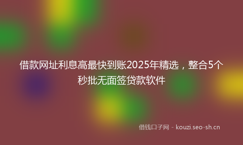 借款网址利息高最快到账2025年精选，整合5个秒批无面签贷款软件