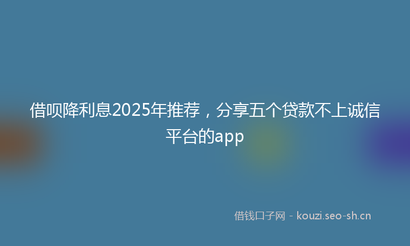 借呗降利息2025年推荐，分享五个贷款不上诚信平台的app