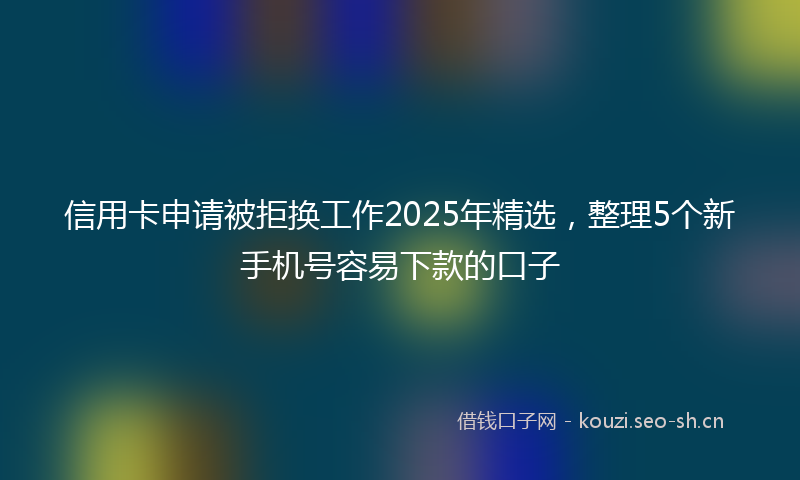 信用卡申请被拒换工作2025年精选，整理5个新手机号容易下款的口子
