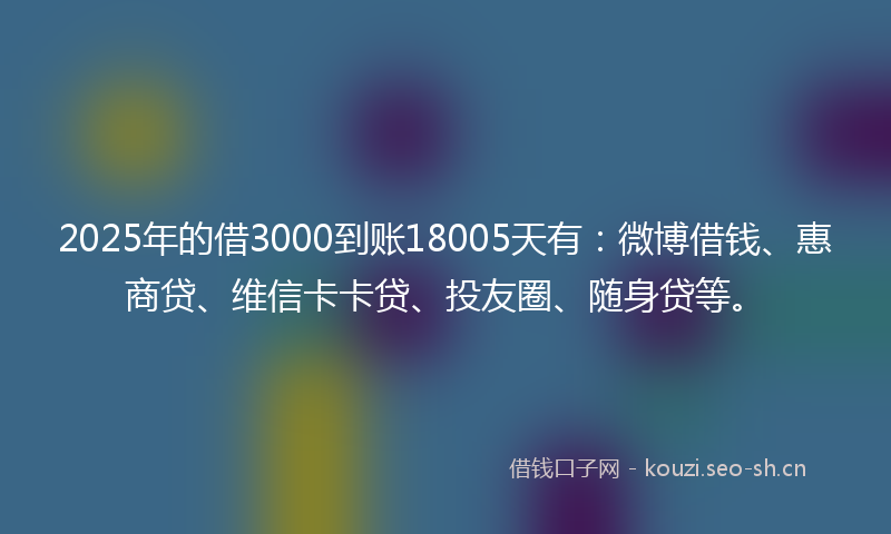 2025年的借3000到账18005天有：微博借钱、惠商贷、维信卡卡贷、投友圈、随身贷等。