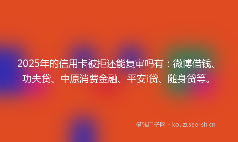 2025年的信用卡被拒还能复审吗有：微博借钱、功夫贷、中原消费金融、平安i贷、随身贷等。