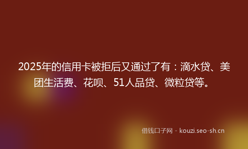 2025年的信用卡被拒后又通过了有:滴水贷、美团生活费、花呗、51人品贷、微粒贷等。