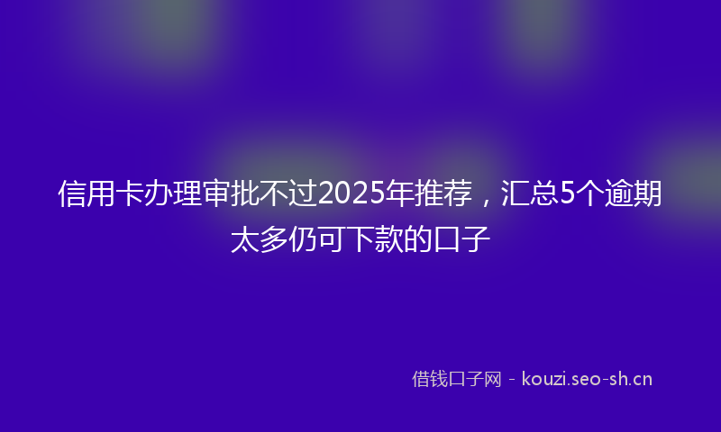 信用卡办理审批不过2025年推荐,汇总5个逾期太多仍可下款的口子