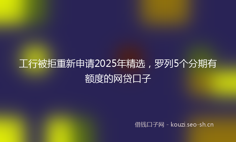 工行被拒重新申请2025年精选，罗列5个分期有额度的网贷口子