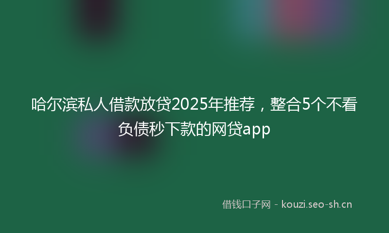 哈尔滨私人借款放贷2025年推荐，整合5个不看负债秒下款的网贷app