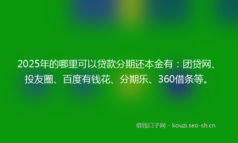 2025年的哪里可以贷款分期还本金有：团贷网、投友圈、百度有钱花、分期乐、360借条等。
