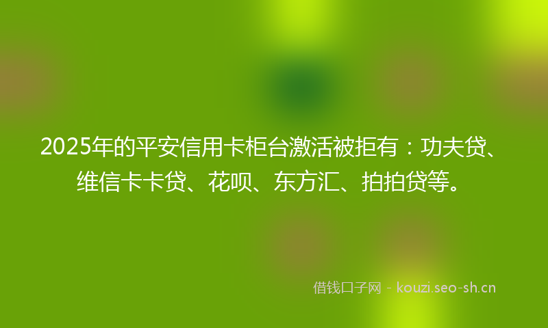 2025年的平安信用卡柜台激活被拒有：功夫贷、维信卡卡贷、花呗、东方汇、拍拍贷等。