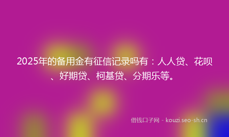 2025年的备用金有征信记录吗有：人人贷、花呗、好期贷、柯基贷、分期乐等。