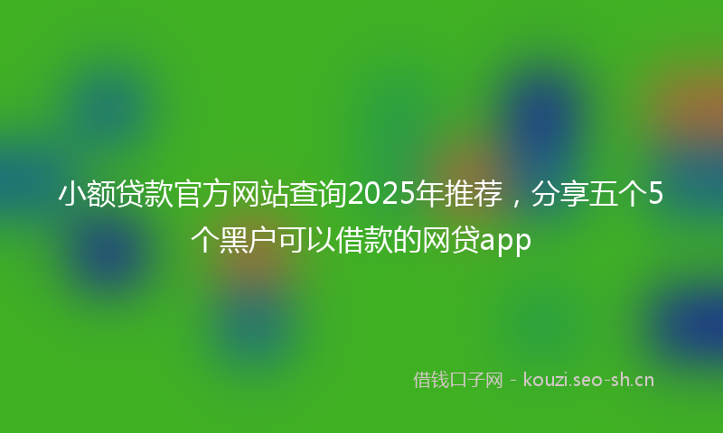 小额贷款官方网站查询2025年推荐,分享五个5个黑户可以借款的网贷app