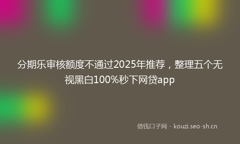 分期乐审核额度不通过2025年推荐，整理五个无视黑白100%秒下网贷app
