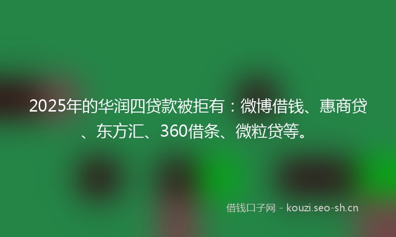 2025年的华润四贷款被拒有：微博借钱、惠商贷、东方汇、360借条、微粒贷等。