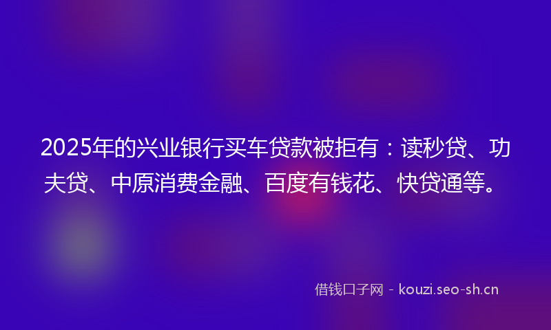 2025年的兴业银行买车贷款被拒有：读秒贷、功夫贷、中原消费金融、百度有钱花、快贷通等。