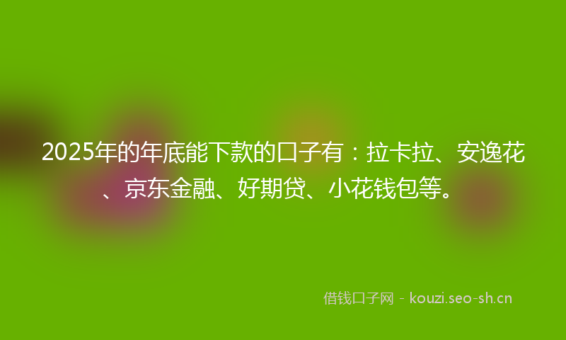 2025年的年底能下款的口子有：拉卡拉、安逸花、京东金融、好期贷、小花钱包等。