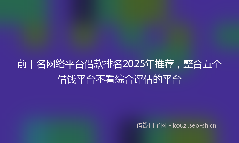 前十名网络平台借款排名2025年推荐，整合五个借钱平台不看综合评估的平台