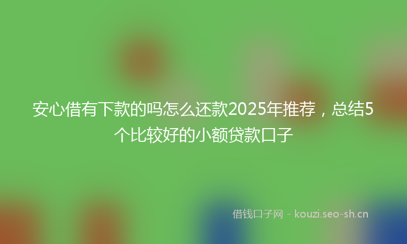 安心借有下款的吗怎么还款2025年推荐，总结5个比较好的小额贷款口子