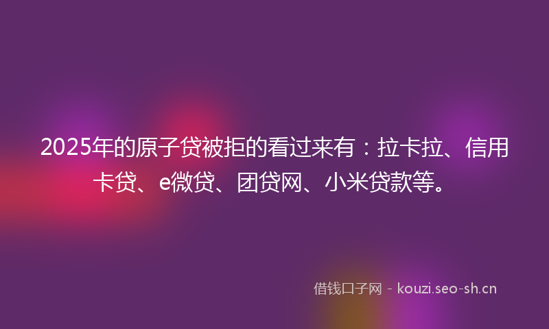 2025年的原子贷被拒的看过来有：拉卡拉、信用卡贷、e微贷、团贷网、小米贷款等。