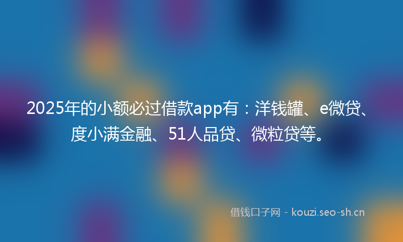 2025年的小额必过借款app有：洋钱罐、e微贷、度小满金融、51人品贷、微粒贷等。