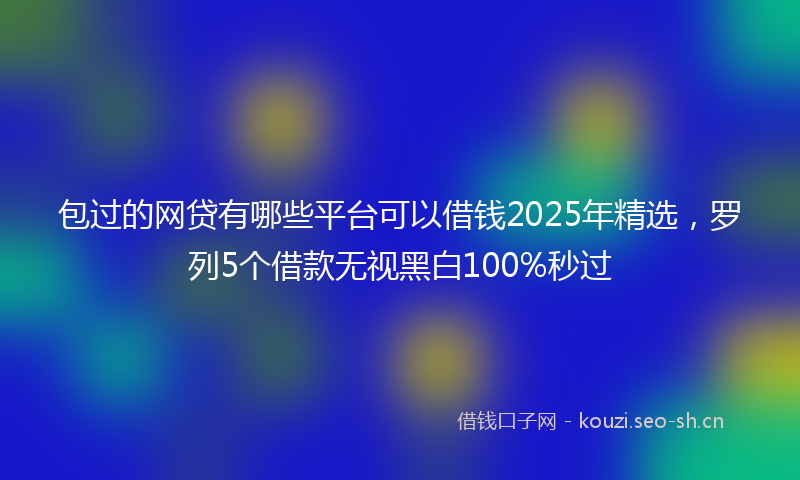 包过的网贷有哪些平台可以借钱2025年精选,罗列5个借款无视黑白100%秒过